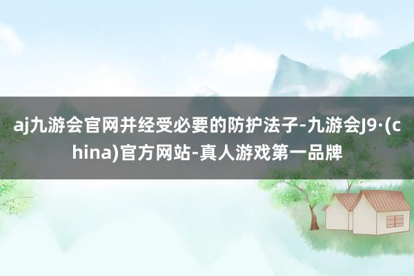 aj九游会官网并经受必要的防护法子-九游会J9·(china)官方网站-真人游戏第一品牌